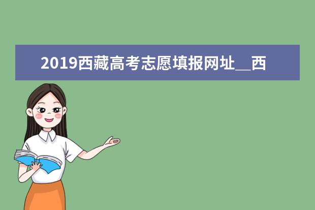 2019西藏高考志愿填报网址＿西藏高考志愿填报系统