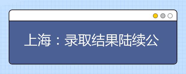 上海：录取结果陆续公布 高考首批录取通知书发放