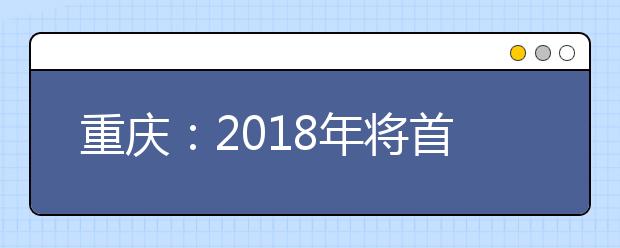 重庆：2018年将首次实施高职院校分类考试招生