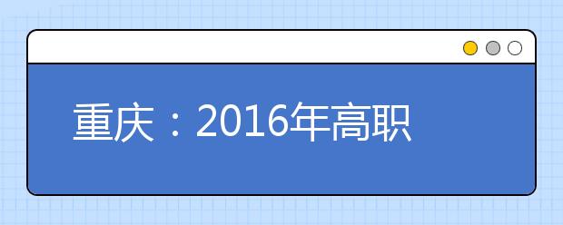重庆：2016年高职单招报名数破5万 增幅14.5％
