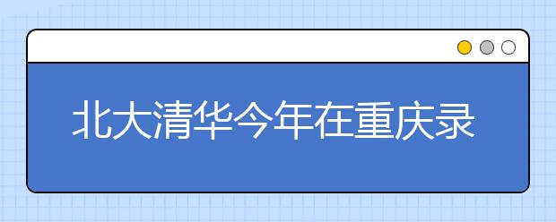 北大清华今年在重庆录走208人 两校仍是超高分考生首选