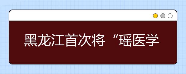 黑龙江首次将“瑶医学”纳入大学教学辅修课程