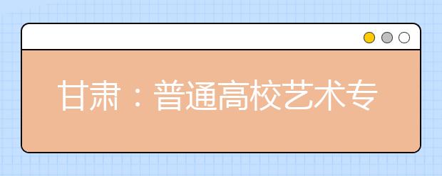 甘肃：普通高校艺术专业招生考试开始