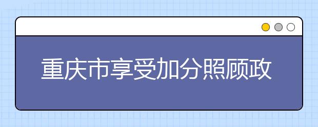 重庆市享受加分照顾政策考生的申报审核程序