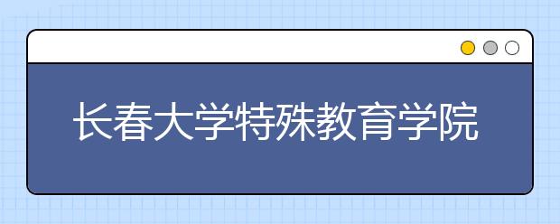 长春大学特殊教育学院2018年第一批录取分数线