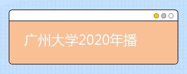 广州大学2020年播音与主持艺术专业校考合格分数线