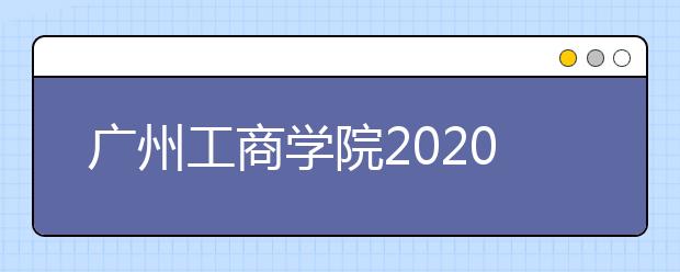 广州工商学院2020年夏季普通高考招生章程（含艺术类）