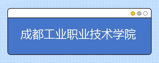 成都工业职业技术学院宿舍住宿环境怎么样 宿舍生活条件如何