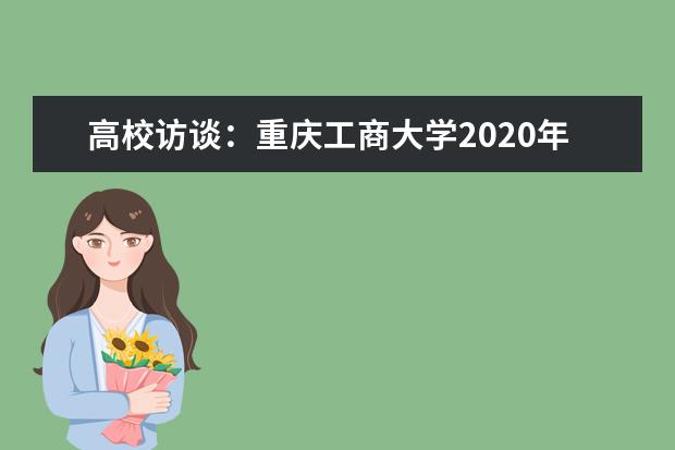 高校访谈：重庆工商大学2020年招生有哪些变化？