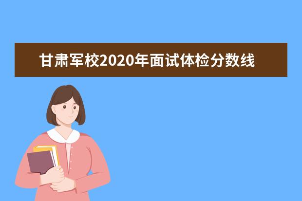 甘肃军校2020年面试体检分数线公布 眼科军检项目