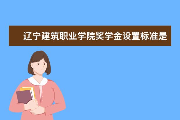 辽宁建筑职业学院奖学金设置标准是什么？奖学金多少钱？