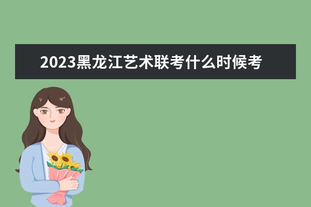 2023黑龙江艺术联考什么时候考试 黑龙江2023艺术联考考什么