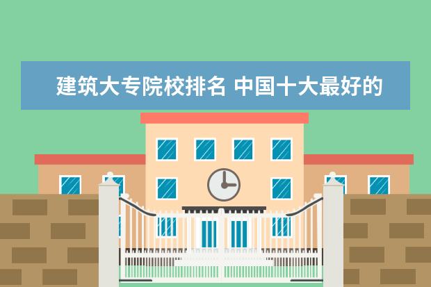 建筑大专院校排名 中国十大最好的专科大学排名