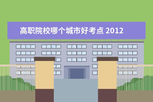 高职院校哪个城市好考点 2012年江苏省有哪几所单招学校,哪个比较容易考? - ...