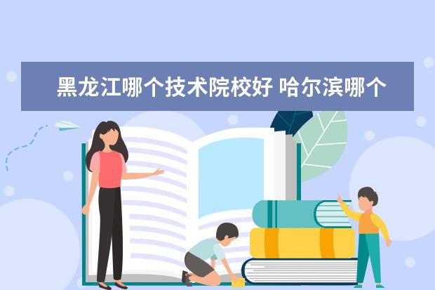 黑龙江哪个技术院校好 哈尔滨哪个职业学校好?