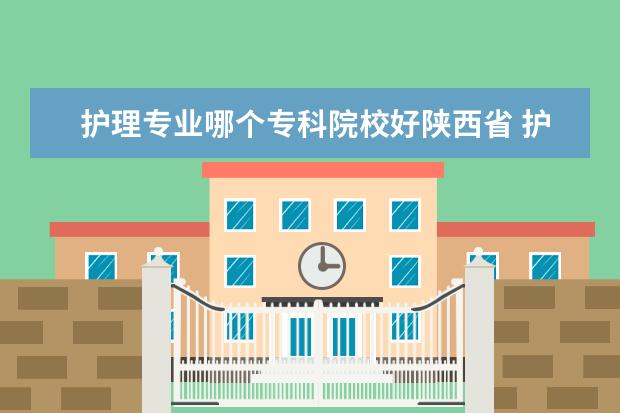 护理专业哪个专科院校好陕西省 护理专升本可以报哪些院校呢?