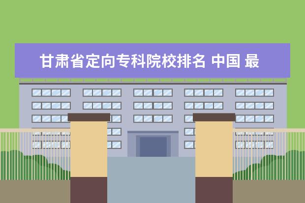 甘肃省定向专科院校排名 中国 最好的专科学校 有哪些?