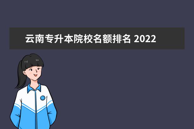 云南专升本院校名额排名 2022年云南省有哪些专升本院校及专业?