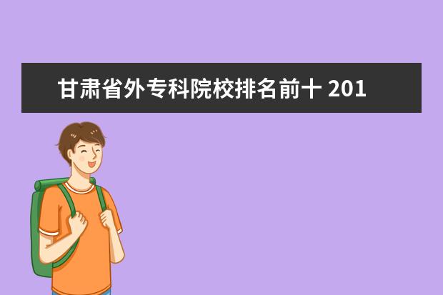 甘肃省外专科院校排名前十 2016年甘肃省单招学校中有哪些是专科学校