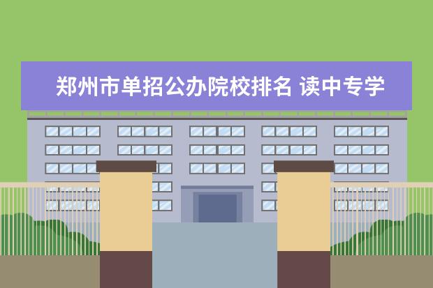 郑州市单招公办院校排名 读中专学校以后还可以提升学历吗?