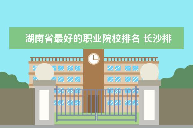 湖南省最好的职业院校排名 长沙排名前十的职业学校是哪些?长沙职高学校排名? -...