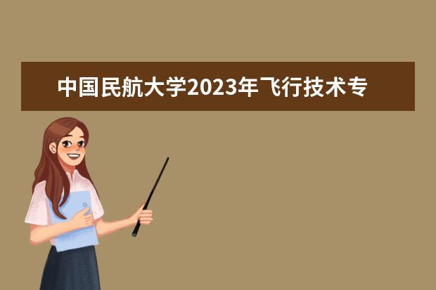 中国民航大学2023年飞行技术专业招生简章  好不好