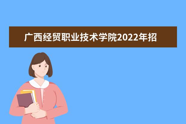 广西经贸职业技术学院2022年招生章程 2021年招生章程