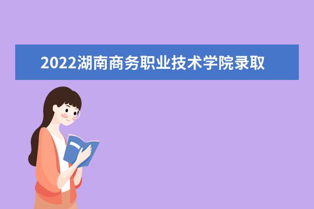 2022湖南商务职业技术学院录取时间及查询入口 什么时候能查录取  好不好