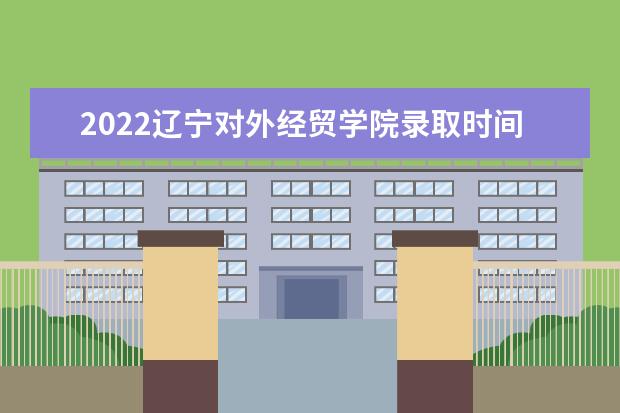 2022辽宁对外经贸学院录取时间及查询入口 什么时候能查录取 新生入学流程及注意事项 2022年迎新网站入口