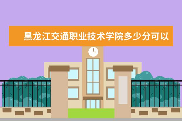 黑龙江交通职业技术学院多少分可以上 哈尔滨远东理工学院多少分可以上