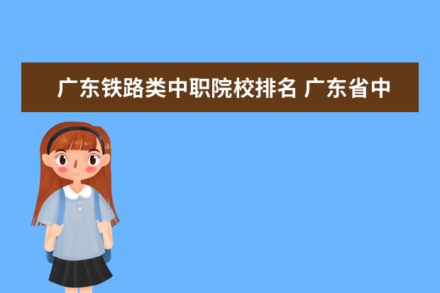 广东铁路类中职院校排名 广东省中职学校有哪些?应该怎样选择适合自己的中职...