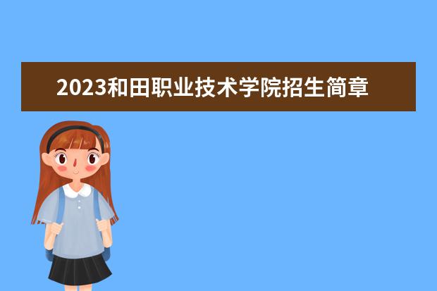 2023和田职业技术学院招生简章 和田职业技术学院有什么专业