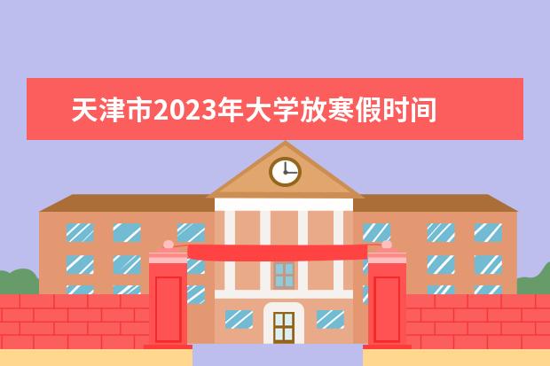 天津市2023年大学放寒假时间 大学2023年寒假放假时间