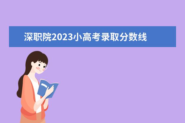 深职院2023小高考录取分数线 深圳职业技术学院录取线2023