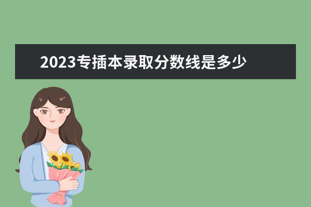 2023专插本录取分数线是多少 广东省2023专插本分数线