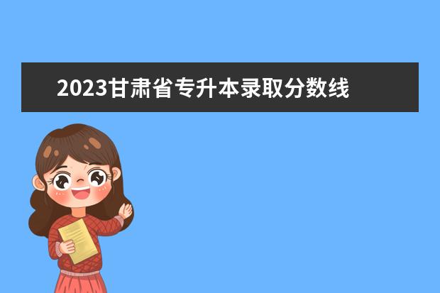 2023甘肃省专升本录取分数线 甘肃2023年普通专升本分数线预测?