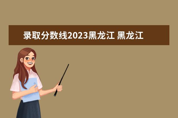 录取分数线2023黑龙江 黑龙江省2023年高考分数线