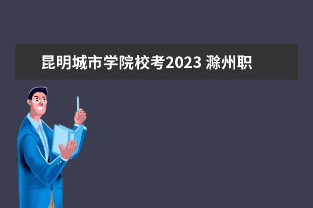 昆明城市学院校考2023 滁州职业技术学院校考时间2023