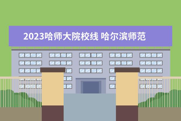 2023哈师大院校线 哈尔滨师范大学专升本分数线2023