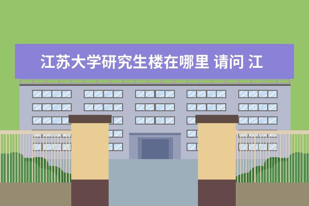 江苏大学研究生楼在哪里 请问 江苏大学机械电子工程 研究生在哪住啊 所在宿...