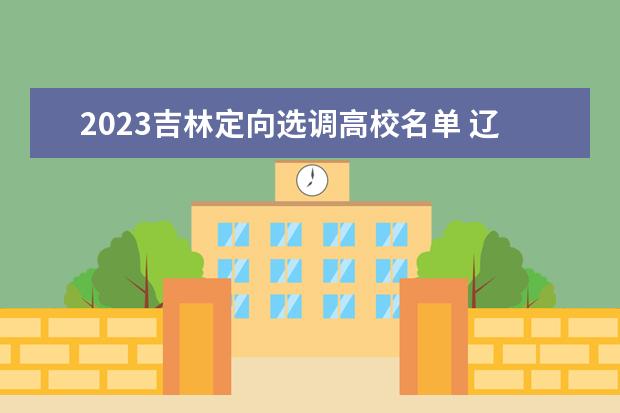 2023吉林定向选调高校名单 辽宁2023还有第二批选调生吗