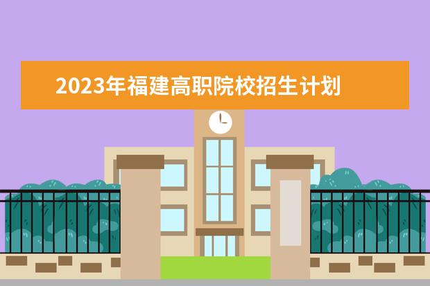 2023年福建高职院校招生计划 2023年福建专升本最新政策