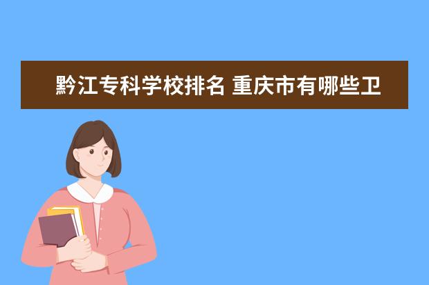 黔江专科学校排名 重庆市有哪些卫校