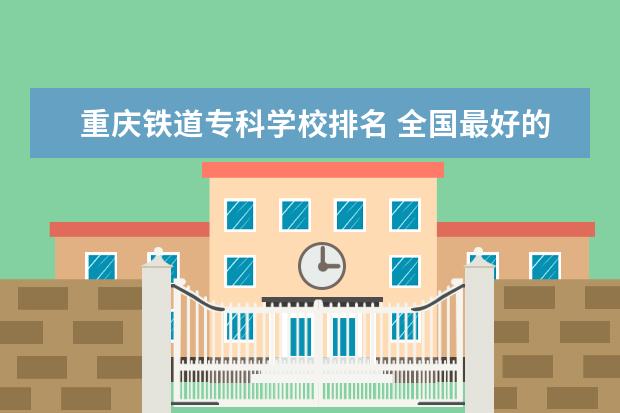 重庆铁道专科学校排名 全国最好的技术学校排名?