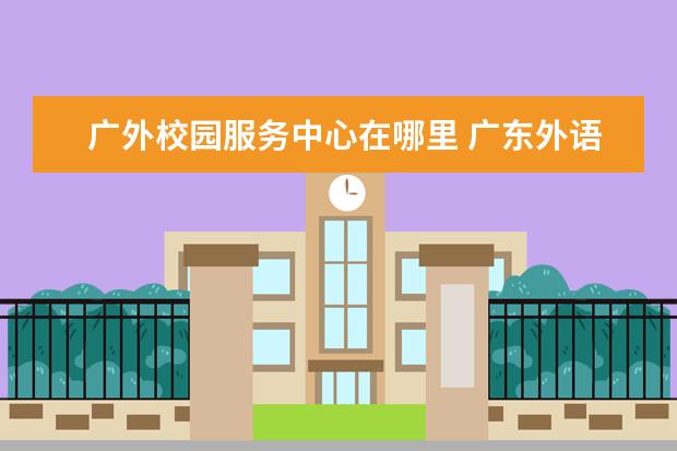 广外校园服务中心在哪里 广东外语外贸大学怎么样,好吗?