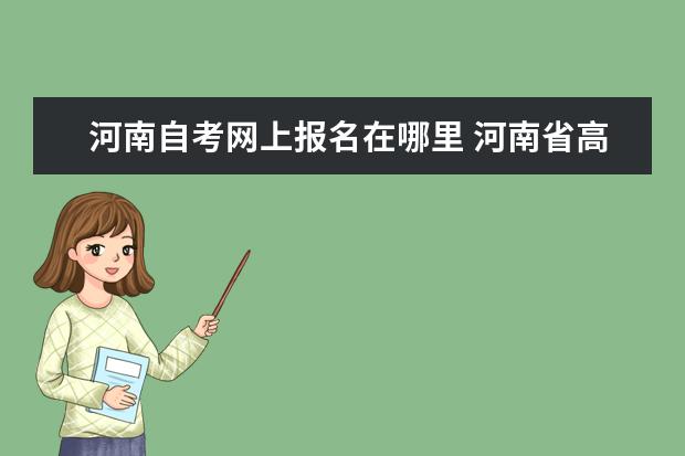河南自考网上报名在哪里 河南省高等教育自学考试信息网是哪个?
