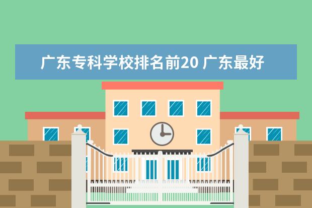 广东专科学校排名前20 广东最好的公办大专排名前20