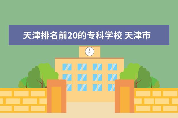 天津排名前20的专科学校 天津市专科学校排名榜