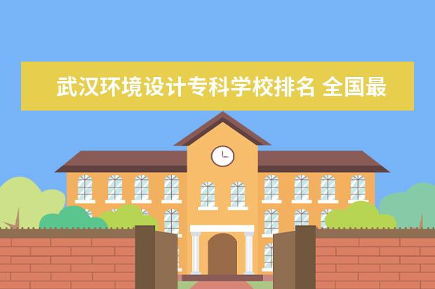 武汉环境设计专科学校排名 全国最好的技术学校排名?