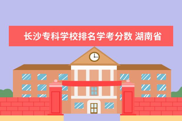 长沙专科学校排名学考分数 湖南省专科院校排名榜及分数线